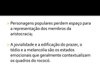  Personagens populares perdem espaço para
a representação dos membros da
aristocracia;
 A jovialidade e a edificação do prazer, o
tédio e a melancolia são os estados
emocionais que geralmente contextualizam
os quadros do rococó.
 