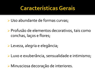  Uso abundante de formas curvas;
 Profusão de elementos decorativos, tais como
conchas, laços e flores;
 Leveza, alegria e elegância;
 Luxo e exuberância, sensualidade e intimismo;
 Minusciosa decoração de interiores.
 