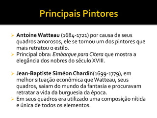  Antoine Watteau (1684-1721) por causa de seus
quadros amorosos, ele se tornou um dos pintores que
mais retratou o estilo.
 Principal obra: Embarque para Citera que mostra a
elegância dos nobres do século XVIII.
 Jean-Baptiste Siméon Chardin(1699-1779), em
melhor situação econômica queWatteau, seus
quadros, saiam do mundo da fantasia e procuravam
retratar a vida da burguesia da época.
 Em seus quadros era utilizado uma composição nítida
e única de todos os elementos.
 