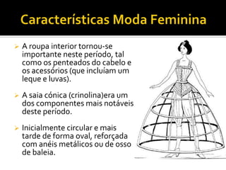  A roupa interior tornou-se
importante neste período, tal
como os penteados do cabelo e
os acessórios (que incluíam um
leque e luvas).
 A saia cónica (crinolina)era um
dos componentes mais notáveis
deste período.
 Inicialmente circular e mais
tarde de forma oval, reforçada
com anéis metálicos ou de osso
de baleia.
 