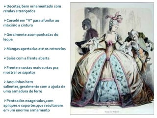 Decotes,bem ornamentado com
rendas e trançados
Corselê em “V” para afunilar ao
máximo a cintura
Geralmente acompanhadas do
leque
Mangas apertadas até os cotovelos
Saias com a frente aberta
Frente e costas mais curtas pra
mostrar os sapatos
Anquinhas bem
salientes,geralmente com a ajuda de
uma armadura de ferro
Penteados exagerados,com
apliques e suportes,que resultavam
em um enorme armamento
 