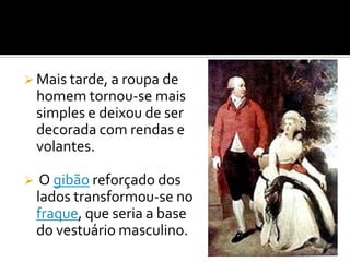  Mais tarde, a roupa de
homem tornou-se mais
simples e deixou de ser
decorada com rendas e
volantes.
 O gibão reforçado dos
lados transformou-se no
fraque, que seria a base
do vestuário masculino.
 