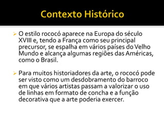  O estilo rococó aparece na Europa do século
XVIII e, tendo a França como seu principal
precursor, se espalha em vários países doVelho
Mundo e alcança algumas regiões das Américas,
como o Brasil.
 Para muitos historiadores da arte, o rococó pode
ser visto como um desdobramento do barroco
em que vários artistas passam a valorizar o uso
de linhas em formato de concha e a função
decorativa que a arte poderia exercer.
 