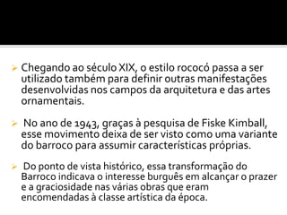 Chegando ao século XIX, o estilo rococó passa a ser
utilizado também para definir outras manifestações
desenvolvidas nos campos da arquitetura e das artes
ornamentais.
 No ano de 1943, graças à pesquisa de Fiske Kimball,
esse movimento deixa de ser visto como uma variante
do barroco para assumir características próprias.
 Do ponto de vista histórico, essa transformação do
Barroco indicava o interesse burguês em alcançar o prazer
e a graciosidade nas várias obras que eram
encomendadas à classe artística da época.
 