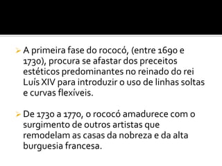  A primeira fase do rococó, (entre 1690 e
1730), procura se afastar dos preceitos
estéticos predominantes no reinado do rei
Luís XIV para introduzir o uso de linhas soltas
e curvas flexíveis.
 De 1730 a 1770, o rococó amadurece com o
surgimento de outros artistas que
remodelam as casas da nobreza e da alta
burguesia francesa.
 