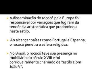  A disseminação do rococó pela Europa foi
responsável por variações que fugiram da
tendência aristocrática que predominou
neste estilo.
 Ao alcançar países como Portugal e Espanha,
o rococó penetra a esfera religiosa.
 No Brasil, o rococó teve sua presença no
mobiliário do século XVIII e foi
corriqueiramente chamado de “estilo Dom
JoãoV”.
 