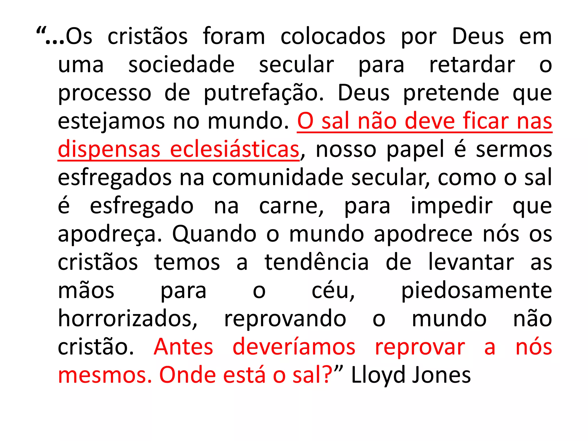 “...Os cristãos foram colocados por Deus em
uma sociedade secular para retardar o
processo de putrefação. Deus pretende que
estejamos no mundo. O sal não deve ficar nas
dispensas eclesiásticas, nosso papel é sermos
esfregados na comunidade secular, como o sal
é esfregado na carne, para impedir que
apodreça. Quando o mundo apodrece nós os
cristãos temos a tendência de levantar as
mãos para o céu, piedosamente
horrorizados, reprovando o mundo não
cristão. Antes deveríamos reprovar a nós
mesmos. Onde está o sal?” Lloyd Jones
 