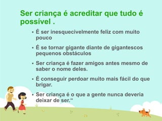  É ser inesquecivelmente feliz com muito
pouco
 É se tornar gigante diante de gigantescos
pequenos obstáculos
 Ser criança é fazer amigos antes mesmo de
saber o nome deles.
 É conseguir perdoar muito mais fácil do que
brigar.
 Ser criança é o que a gente nunca deveria
deixar de ser.“
Ser criança é acreditar que tudo é
possível .
 