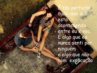 É tão perfeito
tudo isso que
esta
acontecendo
entre eu e voc.
É algo que eu
nunca senti por
ninguém
e algo que não
tem explicação
 