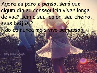 Agora eu paro e penso, será que
algum dia eu conseguiria viver longe
de voc? sem o seu calor, seu cheiro,
seus beijos ?
Não eu nunca mais vivo sem isso.
 