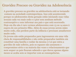 A gravidez precoce ou gravidez na adolescência está se tornando
comum na sociedade contemporânea. Isso está acontecendo
porque os adolescentes desta geração estão iniciando suas vidas
sexuais cada vez mais cedo e o pior sem nenhum método
contraceptivo e sem informar aos pais o que está ocorrendo.
Hoje em dia não é raro vermos adolescentes com 13 ou 14 anos à
espera do seu primeiro filho. Além de essas jovens serem mães
muito cedo, elas perdem parte da infância e precisam amadurecer
muito cedo.
Os jovens não estão preparados para ingressarem em uma vida
cheia de responsabilidades e não estão preparados também em
constituir uma família e cuidar da mesma e é ai que entra a
gravidez de mãe solteira, pois os rapazes não assumem o
compromisso sério e na maioria das vezes o relacionamento que
nem sequer os pais ficaram sabendo e que durou apenas alguns
meses se acaba sem se importar com as consequências.
Gravidez Precoce ou Gravidez na Adolescência
 