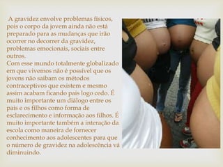 A gravidez envolve problemas físicos,
pois o corpo da jovem ainda não está
preparado para as mudanças que irão
ocorrer no decorrer da gravidez,
problemas emocionais, sociais entre
outros.
Com esse mundo totalmente globalizado
em que vivemos não é possível que os
jovens não saibam os métodos
contraceptivos que existem e mesmo
assim acabam ficando pais logo cedo. É
muito importante um diálogo entre os
pais e os filhos como forma de
esclarecimento e informação aos filhos. É
muito importante também a interação da
escola como maneira de fornecer
conhecimento aos adolescentes para que
o número de gravidez na adolescência vá
diminuindo.
 