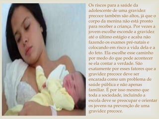 Os riscos para a saúde da
adolescente de uma gravidez
precoce também são altos, já que o
corpo da menina não está pronto
para receber a criança. Por vezes a
jovem escolhe esconde a gravidez
até o último estágio e acaba não
fazendo os exames pré-natais e
colocando em risco a vida dela e a
do feto. Ela escolhe esse caminho
por medo do que pode acontecer
se ela contar a verdade. São
exatamente por esses fatores que a
gravidez precoce deve ser
encarada como um problema de
saúde pública e não apenas
familiar. É por isso mesmo que
toda a sociedade, incluindo a
escola deve se preocupar e orientar
os jovens na prevenção de uma
gravidez precoce.
 