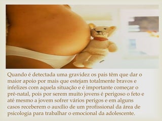Quando é detectada uma gravidez os pais têm que dar o
maior apoio por mais que estejam totalmente bravos e
infelizes com aquela situação e é importante começar o
pré-natal, pois por serem muito jovens é perigoso o feto e
até mesmo a jovem sofrer vários perigos e em alguns
casos receberem o auxílio de um profissional da área de
psicologia para trabalhar o emocional da adolescente.
 
