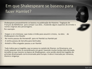Em que Shakespeare se baseou para
fazer Hamlet?
Shakespeare provavelmente se baseou na publicação de Histoires Tragiques de
François de Belleforest para compor sua obra , mudando alguns aspectos do enredo e
nomes originais dos personagens.
Por exemplo:
• Fergon o rei criminoso que mata o irmão para assumir o trono, na obra de
Shakespeare vira Cláudio
• Rei morto passou de Horwendil para rei Hamlet ou Hamlet-pai
• A rainha passou de Gerutha para Gertrudes
• Amleth o filho vingador passou a ser Hamlet
Tudo indica que a tragédia, que se passa no castelo de Elsenor, na Dinamarca, era
muito popular entre os escandinavos em geral, havendo muitas lendas dela derivada.
Acredita-se que mesmo na época de Shakespeare, uma versão alemã da tragédia do
príncipe dinamarquês corria encenada pela Europa. A obra é marcada por romance,
drama e vingança.
 