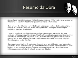 Resumo da Obra
Hamlet é uma tragédia escrita por Willian Shakespeare entre 1599 e 1602 a peça se passa na
Dinamarca no castelo real de Elsenor que tinha como rei o Rei Hamlet.
Com a morte do rei Hamlet seu irmão Cláudio casa-se com a rainha Gertrudes e se torna o
novo rei da Dinamarca, esta que estava em disputa com a Noruega que liderada por
Fortimbrás planejava uma invasão.
Certo dia guardas do castelo afirmavam ter visto o fantasma do falecido rei Hamlet e
contaram o fato ao príncipe Hamlet que foi ao local mostrado pelos guardas onde encontrou
com o fantasma de seu pai o espectro disse a Hamlet que fora seu próprio irmão quem o
matara Cláudio havia colocado veneno nos seus ouvidos enquanto ele dormia e pediu a
Hamlet vingança contra Claudio .
O príncipe decide fingir-se de louco para descobrir se de fato foi Cláudio era o responsável
pela morte do rei. Todos achavam que Hamlet tinha enlouquecido, o príncipe andando pelos
corredores do castelo percebeu um barulho no quarto de sua mãe e acabou matando
Polônio que era conselheiro do rei ,pois pensava ser Cláudio .
 
