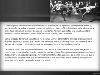 O rei indignado pela morte de Polônio manda o príncipe para a Inglaterra para que este morra lá,
porém Hamlet descobre o plano e retorna da Inglaterra. Laertes filho de Polônio volta à Dinamarca
(ele estava na França) furioso e disposto a se vingar do homem que matou seu pai, chegando lá
recebeu a notícia de que sua Irma Ofélia(amada de Hamlet) havia morrido.
Com a chegada de Hamlet ao castelo o rei mobiliza Laertes para matar o príncipe organizando um
duelo de espadas, a espada que Laertes tem em mãos teve sua lamina passada no veneno e para
Hamlet não escapar o rei ainda prepara de vinho com veneno destinada ao príncipe.
Hamlet é ferido com a espada envenenada de Laertes e a rainha Gertrudes toma a taça com o
veneno que era destinada a Hamlet , prestes a morrer grita ao filho que o copo estava envenenado e
depois morre, em seguida o príncipe fere mortalmente Laertes que antes de morrer confessa que a
espada estava envenenada e que ele também iria acabar morrendo e que o rei Cláudio que havia
planejado tudo aquilo para poder matar o príncipe.
 