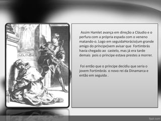 Assim Hamlet avança em direção a Cláudio e o
perfura com a própria espada com o veneno
matando-o. Logo em seguidaHorácio(um grande
amigo do príncipe)vem avisar que Fortimbrás
havia chegado ao castelo, mas já era tarde
demais pois o príncipe estava prestes a morrer.
Foi então que o príncipe decidiu que seria o
jovem Fortimbrás o novo rei da Dinamarca e
então em seguida .
 