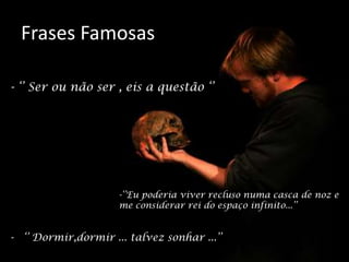 Frases Famosas
- ‘’ Dormir,dormir ... talvez sonhar ...’’
-‘’Eu poderia viver recluso numa casca de noz e
me considerar rei do espaço infinito...’’
- ‘’ Ser ou não ser , eis a questão ‘’
 