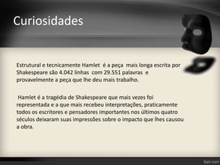 Curiosidades
Estrutural e tecnicamente Hamlet é a peça mais longa escrita por
Shakespeare são 4.042 linhas com 29.551 palavras e
provavelmente a peça que lhe deu mais trabalho.
Hamlet é a tragédia de Shakespeare que mais vezes foi
representada e a que mais recebeu interpretações, praticamente
todos os escritores e pensadores importantes nos últimos quatro
séculos deixaram suas impressões sobre o impacto que lhes causou
a obra.
 