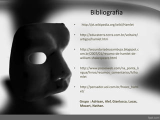 Bibliografia
• http://pt.wikipedia.org/wiki/Hamlet
• http://educaterra.terra.com.br/voltaire/
artigos/hamlet.htm
• http://secundariadeazambuja.blogspot.c
om.br/2007/01/resumo-de-hamlet-de-
william-shakespeare.html
• http://www.passeiweb.com/na_ponta_li
ngua/livros/resumos_comentarios/h/ha
mlet
• http://pensador.uol.com.br/frases_haml
et/
Grupo : Adriaan, Alef, Gianlucca, Lucas,
Mozart, Nathan.
 