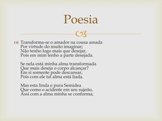 
 Transforma-se o amador na cousa amada
Por virtude do muito imaginar;
Não tenho logo mais que desejar,
Pois em mim tenho a parte desejada.
Se nela está minha alma transformada
Que mais deseja o corpo alcançar?
Em si somente pode descansar,
Pois com ele tal alma está liada.
Mas esta linda e pura Semidea
Que como o acidente em seu sujeito,
Assi com a alma minha se conforma;
Poesia
 
