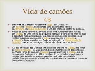 
 Luís Vaz de Camões, nasceu em 1524 , em Lisboa. foi
um poetade Portugal, considerado uma das maiores figuras
da literatura em língua portuguesa e um dos grandes poetas do ocidente.
 Pouco se sabe com certeza sobre a sua vida. Aparentemente nasceu
em Lisboa, de uma família da pequena nobreza. Sobre a sua infância tudo
é conjetura mas, ainda jovem, terá recebido uma sólida educação nos
moldes clássicos, dominando o latim e conhecendo a literatura e
a história antigas e modernas. Pode ter estudado na Universidade de
Coimbra, mas a sua passagem pela escola não é documentada.
 A Casa ancestral dos Camões tinha as suas origens na Galiza, não longe
do Cabo Finisterra. Por via paterna, Luís de Camões seria descendente
de Vasco Pires de Camões, trovador galego, guerreiro e fidalgo, que se
mudou para Portugal em 1370 e recebeu do rei grandes benefícios em
cargos, honras e terras, e cujas poesias, de índole nacionalista,
contribuíram para afastar a influência bretã e italiana e conformar um estilo
trovadoresco nacional.
Vida de camões
 