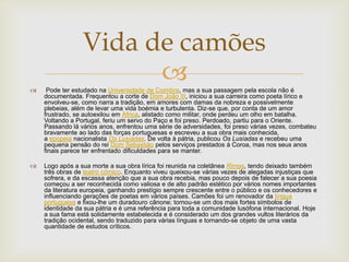  Pode ter estudado na Universidade de Coimbra, mas a sua passagem pela escola não é
documentada. Frequentou a corte de Dom João III, iniciou a sua carreira como poeta lírico e
envolveu-se, como narra a tradição, em amores com damas da nobreza e possivelmente
plebeias, além de levar uma vida boémia e turbulenta. Diz-se que, por conta de um amor
frustrado, se autoexilou em África, alistado como militar, onde perdeu um olho em batalha.
Voltando a Portugal, feriu um servo do Paço e foi preso. Perdoado, partiu para o Oriente.
Passando lá vários anos, enfrentou uma série de adversidades, foi preso várias vezes, combateu
bravamente ao lado das forças portuguesas e escreveu a sua obra mais conhecida,
a epopeia nacionalista Os Lusíadas. De volta à pátria, publicou Os Lusíadas e recebeu uma
pequena pensão do rei Dom Sebastião pelos serviços prestados à Coroa, mas nos seus anos
finais parece ter enfrentado dificuldades para se manter.
 Logo após a sua morte a sua obra lírica foi reunida na coletânea Rimas, tendo deixado também
três obras de teatro cómico. Enquanto viveu queixou-se várias vezes de alegadas injustiças que
sofrera, e da escassa atenção que a sua obra recebia, mas pouco depois de falecer a sua poesia
começou a ser reconhecida como valiosa e de alto padrão estético por vários nomes importantes
da literatura europeia, ganhando prestígio sempre crescente entre o público e os conhecedores e
influenciando gerações de poetas em vários países. Camões foi um renovador da língua
portuguesa e fixou-lhe um duradouro cânone; tornou-se um dos mais fortes símbolos de
identidade da sua pátria e é uma referência para toda a comunidade lusófona internacional. Hoje
a sua fama está solidamente estabelecida e é considerado um dos grandes vultos literários da
tradição ocidental, sendo traduzido para várias línguas e tornando-se objeto de uma vasta
quantidade de estudos críticos.
Vida de camões
 