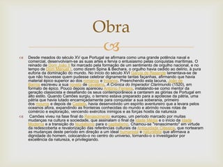  Desde meados do século XV que Portugal se afirmara como uma grande potência naval e
comercial, desenvolviam-se as suas artes e fervia o entusiasmo pelas conquistas marítimas. O
reinado de Dom João II foi marcado pela formação de um sentimento de orgulho nacional, e no
tempo de Dom Manuel I, como dizem Spina & Bechara, o orgulho havia cedido ao delírio, à pura
euforia da dominação do mundo. No início do século XVI Garcia de Resende lamentava-se de
que não houvesse quem pudesse celebrar dignamente tantas façanhas, afirmando que havia
material épico superior ao dos romanos e troianos. Preenchendo esta lacuna, João de
Barros escreveu a sua novela de cavalaria, A Crónica do Imperador Clarimundo (1520), em
formato de épico. Pouco depois apareceu António Ferreira, instalando-se como mentor da
geração classicista e desafiando os seus contemporâneos a cantarem as glórias de Portugal em
alto estilo. Quando Camões surgiu, o terreno estava preparado para a apoteose da pátria, uma
pátria que havia lutado encarniçadamente para conquistar a sua soberania, primeiro
dos mouros e depois de Castela, havia desenvolvido um espírito aventureiro que a levara pelos
oceanos afora, expandindo as fronteiras conhecidas do mundo e abrindo novas rotas de
comércio e exploração, vencendo exércitos inimigos e as forças hostis da natureza
 Camões viveu na fase final do Renascimento europeu, um período marcado por muitas
mudanças na cultura e sociedade, que assinalam o final da Idade Média e o início da Idade
Moderna e a transição do feudalismo para o capitalismo. Chamou-se "renascimento" em virtude
da redescoberta e revalorização das referências culturais da Antiguidade Clássica, que nortearam
as mudanças deste período em direção a um ideal humanista e naturalista que afirmava a
dignidade do homem, colocando-o no centro do universo, tornando-o o investigador por
excelência da natureza, e privilegiando.
Obra
 