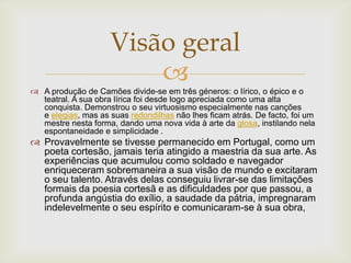 
 A produção de Camões divide-se em três géneros: o lírico, o épico e o
teatral. A sua obra lírica foi desde logo apreciada como uma alta
conquista. Demonstrou o seu virtuosismo especialmente nas canções
e elegias, mas as suas redondilhas não lhes ficam atrás. De facto, foi um
mestre nesta forma, dando uma nova vida à arte da glosa, instilando nela
espontaneidade e simplicidade .
 Provavelmente se tivesse permanecido em Portugal, como um
poeta cortesão, jamais teria atingido a maestria da sua arte. As
experiências que acumulou como soldado e navegador
enriqueceram sobremaneira a sua visão de mundo e excitaram
o seu talento. Através delas conseguiu livrar-se das limitações
formais da poesia cortesã e as dificuldades por que passou, a
profunda angústia do exílio, a saudade da pátria, impregnaram
indelevelmente o seu espírito e comunicaram-se à sua obra,
Visão geral
 