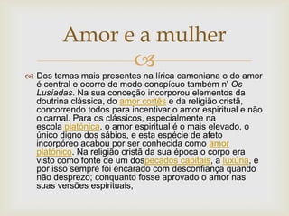 
 Dos temas mais presentes na lírica camoniana o do amor
é central e ocorre de modo conspícuo também n' Os
Lusíadas. Na sua conceção incorporou elementos da
doutrina clássica, do amor cortês e da religião cristã,
concorrendo todos para incentivar o amor espiritual e não
o carnal. Para os clássicos, especialmente na
escola platónica, o amor espiritual é o mais elevado, o
único digno dos sábios, e esta espécie de afeto
incorpóreo acabou por ser conhecida como amor
platónico. Na religião cristã da sua época o corpo era
visto como fonte de um dospecados capitais, a luxúria, e
por isso sempre foi encarado com desconfiança quando
não desprezo; conquanto fosse aprovado o amor nas
suas versões espirituais,
Amor e a mulher
 