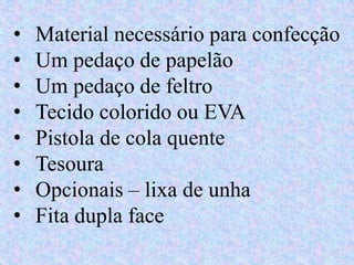 • Material necessário para confecção
• Um pedaço de papelão
• Um pedaço de feltro
• Tecido colorido ou EVA
• Pistola de cola quente
• Tesoura
• Opcionais – lixa de unha
• Fita dupla face
 