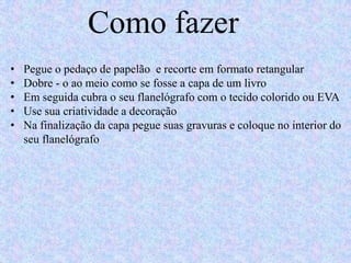 Como fazer
• Pegue o pedaço de papelão e recorte em formato retangular
• Dobre - o ao meio como se fosse a capa de um livro
• Em seguida cubra o seu flanelógrafo com o tecido colorido ou EVA
• Use sua criatividade a decoração
• Na finalização da capa pegue suas gravuras e coloque no interior do
seu flanelógrafo
 