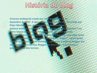 O termo weblog foi criado por Jorn Barger em 17 de
dezembro de 1997. A abreviação blog, por sua vez, foi criada por
Peter Merholz, que, de brincadeira, desmembrou a
palavra weblog para formar a frase we blog ("nós blogamos") na
barra lateral de seu blog Peterme.com, em abril ou maio
de1999. Pouco depois, Evan Williams do Pyra Labs usou blog tanto
como substantivo quanto verbo (to blog ou "blogar", significando
"editar ou postar em um weblog"), aplicando a palavra blogger em
conjunção com o serviço Blogger, da Pyra Labs, o que levou à
popularização dos termos.
 