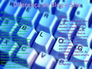 Blog:
De acordo com pesquisadores da
história da internet, o 1º blog
surgiu em 1997, feito por Jorn
Barger*. Ele foi o pioneiro ao criar
um sistema onde uma pessoa
poderia escrever tudo o que
quisesse, com frequência e
contendo espaço para
comentários. Para esse sistema,
deu o nome de Weblog. É claro
que, como sempre, o termo
oficial não “pegou” e as pessoas
pronunciavam de formas
variadas, até que um homem,
Peter Merholz, achou
interessante partir em duas
palavras “we-blog” (nós
“blogamos”) que logo foram
encurtadas para uma só – BLOG.
Site:
A “World Wilde Web” (que
significa “rede de alcance
mundial” e também é
conhecida como Web ou
WWW) surgiu no final de
1990 por TIM Berners-Lee e
Robert Cailliau. Juntos eles
criaram um sistema de
documentos em hipermídia
que são interligados e
executados na Internet. Os
documentos podem estar na
forma de
texto, vídeos, sons, hipertexto
s e figuras.
 