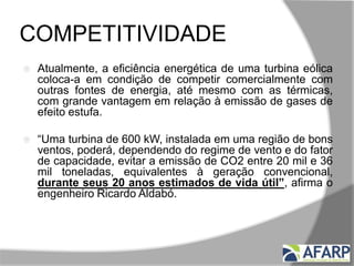 COMPETITIVIDADE
 Atualmente, a eficiência energética de uma turbina eólica
coloca-a em condição de competir comercialmente com
outras fontes de energia, até mesmo com as térmicas,
com grande vantagem em relação à emissão de gases de
efeito estufa.
 “Uma turbina de 600 kW, instalada em uma região de bons
ventos, poderá, dependendo do regime de vento e do fator
de capacidade, evitar a emissão de CO2 entre 20 mil e 36
mil toneladas, equivalentes à geração convencional,
durante seus 20 anos estimados de vida útil”, afirma o
engenheiro Ricardo Aldabó.
 