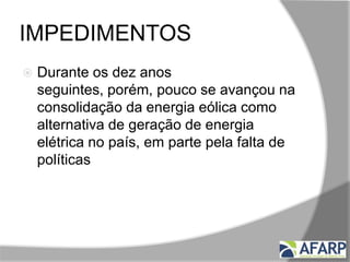 IMPEDIMENTOS
 Durante os dez anos
seguintes, porém, pouco se avançou na
consolidação da energia eólica como
alternativa de geração de energia
elétrica no país, em parte pela falta de
políticas, mas principalmente pelo alto
custo da tecnologia.
 