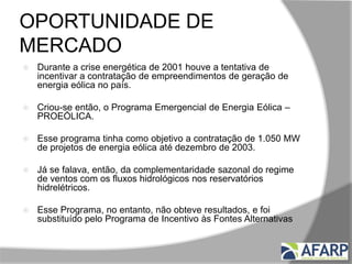 OPORTUNIDADE DE
MERCADO
 Durante a crise energética de 2001 houve a tentativa de
incentivar a contratação de empreendimentos de geração de
energia eólica no país.
 Criou-se então, o Programa Emergencial de Energia Eólica –
PROEÓLICA.
 Esse programa tinha como objetivo a contratação de 1.050 MW
de projetos de energia eólica até dezembro de 2003.
 Já se falava, então, da complementaridade sazonal do regime
de ventos com os fluxos hidrológicos nos reservatórios
hidrelétricos.
 Esse Programa, no entanto, não obteve resultados, e foi
substituído pelo Programa de Incentivo às Fontes Alternativas
de Energia Elétrica, o PROINFA.
 
