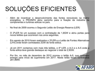 SOLUÇÕES EFICIENTES
 Além de incentivar o desenvolvimento das fontes renováveis na matriz
energética, o PROINFA abriu caminho para a fixação da indústria de
componentes e turbinas eólicas no país.
 No final de 2009 ocorreu o Segundo Leilão de Energia Reserva (LER)
 O 2ºLER foi um sucesso com a contratação de 1,8GW e abriu portas para
novos leilões que ocorreram nos anos seguintes.
 Em agosto de 2010 foram realizados o 3ºLER e o Leilão de Fontes Alternativas
(LFA) onde foram contratados 2GW de fonte eólica.
 Já em 2011 contamos com mais três leilões, o 4º LER, o A-3 e o A-5 onde a
fonte eólica teve grande destaque ao negociar o total de 2,9GW.
 Por fim, no mês de dezembro de 2012 ocorreu o leilão A-5, que contratou
energia para início de suprimento em 2017. Neste leilão foram contratados
281,9MW.
 