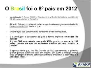 O Brasil foi o 8º país em 2012
 No relatório O Setor Elétrico Brasileiro e a Sustentabilidade no Século
21: Oportunidades e Desafios
 Ricardo Baitelo, coordenador da campanha de energias renováveis do
Greenpeace Brasil, destaca que.
 “A operação dos parques não apresenta emissão de gases,
 E a produção o transporte de pás e torres implicam emissões de
apenas
 9 g de CO2 equivalente para cada kWh gerado, ou cerca de 100
vezes menos do que as emissões médias de uma térmica a
carvão”.
 E aponta ainda que, “no Rio Grande do Sul, que recebeu o primeiro
grande parque eólico do país, em Osório, em 2006, a energia eólica
criou empregos e trouxe benefícios ao meio ambiente, à economia e à
sociedade local”.
 