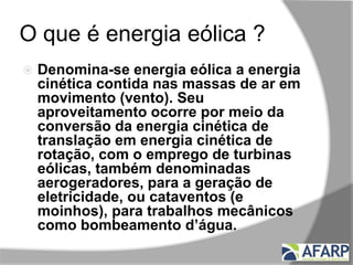 O que é energia eólica ?
 Denomina-se energia eólica a energia
cinética contida nas massas de ar em
movimento (vento). Seu
aproveitamento ocorre por meio da
conversão da energia cinética de
translação em energia cinética de
rotação, com o emprego de turbinas
eólicas, também denominadas
aerogeradores, para a geração de
eletricidade, ou cataventos (e
moinhos), para trabalhos mecânicos
como bombeamento d’água.
 