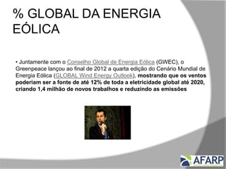 % GLOBAL DA ENERGIA
EÓLICA
• Juntamente com o Conselho Global de Energia Eólica (GWEC), o
Greenpeace lançou ao final de 2012 a quarta edição do Cenário Mundial de
Energia Eólica (GLOBAL Wind Energy Outlook), mostrando que os ventos
poderiam ser a fonte de até 12% de toda a eletricidade global até 2020,
criando 1,4 milhão de novos trabalhos e reduzindo as emissões de CO2
em até 1,5 bilhão de toneladas por ano.
 