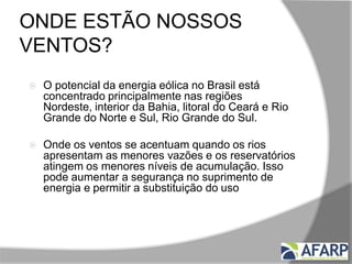 ONDE ESTÃO NOSSOS
VENTOS?
 O potencial da energia eólica no Brasil está
concentrado principalmente nas regiões
Nordeste, interior da Bahia, litoral do Ceará e Rio
Grande do Norte e Sul, Rio Grande do Sul.
 Onde os ventos se acentuam quando os rios
apresentam as menores vazões e os reservatórios
atingem os menores níveis de acumulação. Isso
pode aumentar a segurança no suprimento de
energia e permitir a substituição do uso excessivo
das usinas termelétricas.
 