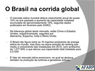 O Brasil na corrida global
 O mercado eólico mundial obteve crescimento anual de quase
10% no ano passado e aumento da capacidade instalada
acumulada de aproximadamente 19%, segundo dados
publicados em fevereiro pelo GWEC.
 Na liderança global deste mercado, estão China e Estados
Unidos, respectivamente, seguidos por
Alemanha, Espanha, Índia e Reino Unido.
 O Brasil não figura entre os 10 maiores produtores de energia
eólica do mundo, mas ficou na oitava posição do ranking que
mediu o crescimento das instalações em 2012, com acréscimo
de 1.077 MW, o que elevou sua capacidade total instalada para
2,5 GW.
 É líder do mercado latino-americano, no qual se destaca
também na produção de turbinas e geradores eólicos.
 