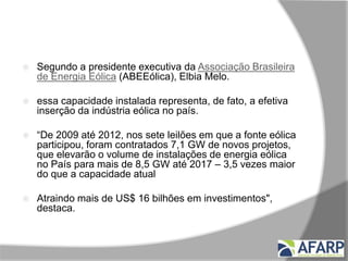 Destaques
 Segundo a presidente executiva da Associação Brasileira
de Energia Eólica (ABEEólica), Elbia Melo.
 essa capacidade instalada representa, de fato, a efetiva
inserção da indústria eólica no país.
 “De 2009 até 2012, nos sete leilões em que a fonte eólica
participou, foram contratados 7,1 GW de novos projetos,
que elevarão o volume de instalações de energia eólica
no País para mais de 8,5 GW até 2017 – 3,5 vezes maior
do que a capacidade atual
 Atraindo mais de US$ 16 bilhões em investimentos",
destaca.
 