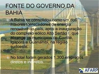 FONTE DO GOVERNO DA
BAHIA
 A Bahia se consolidou como um dos
maiores fornecedores de energia
renovável do país, após a inauguração
do complexo eólico Alto Sertão I, que
abrange os municípios de Caetité,
Igaporã e Guanambi, na região
sudoeste.
 No total foram gerados 1.300 empregos
diretos e indiretos.
 