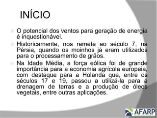 INÍCIO
 O potencial dos ventos para geração de energia
é inquestionável.
 Historicamente, nos remete ao século 7, na
Pérsia, quando os moinhos já eram utilizados
para o processamento de grãos.
 Na Idade Média, a força eólica foi de grande
importância para a economia agrícola europeia,
com destaque para a Holanda que, entre os
séculos 17 e 19, passou a utilizá-la para a
drenagem de terras e a produção de óleos
vegetais, entre outras aplicações.
 