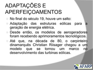 ADAPTAÇÕES E
APERFEIÇOAMENTOS
 No final do século 19, houve um salto:
 Adaptação das estruturas eólicas para a
geração de energia elétrica.
 Desde então, os modelos de aerogeradores
foram recebendo aprimoramentos tecnológicos.
 Até que, na década de 80, o carpinteiro
dinamarquês Christian Riisager chegou a um
modelo que se tornou um marco no
desenvolvimento das turbinas eólicas.
 