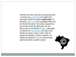 Direitos do autor não são necessariamente
o mesmo que copyright em inglês (em
português pode-se grafar copirraite). O
sistema anglo-saxão do copyright difere do
de direito de autor. Os nomes respectivos
já nos dão conta da diferença: de um
lado, tem-se um direito à cópia, copyright
ou direito de reprodução, do outro, um
direito de autor; neste, o foco está no
sujeito de direito, o autor; naquele, no
objeto do direito (a obra) e na prerrogativa
patrimonial de se poder copiar.
 