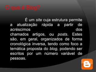 O que é Blog?
É um site cuja estrutura permite
a atualização rápida a partir de
acréscimos dos
chamados artigos, ou posts. Estes
são, em geral, organizados de forma
cronológica inversa, tendo como foco a
temática proposta do blog, podendo ser
escritos por um número variável de
pessoas.
 